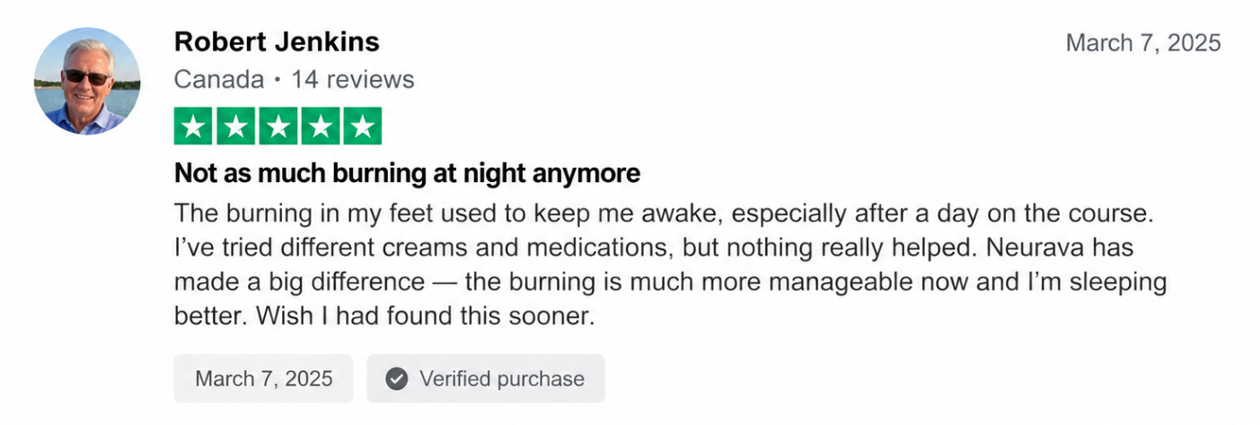 Five-star review from Robert Jenkins, Canada: Not as much burning at night anymore. The burning in my feet used to keep me awake, especially after a day on the course. I've tried different creams and medications, but nothing really helped. Neurava has made a big difference — the burning is much more manageable now and I'm sleeping better. Wish I had found this sooner. Marked verified purchase.